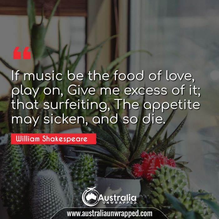 If music be the food of love, play on, Give me excess of it; that surfeiting, The appetite may sicken, and so die.