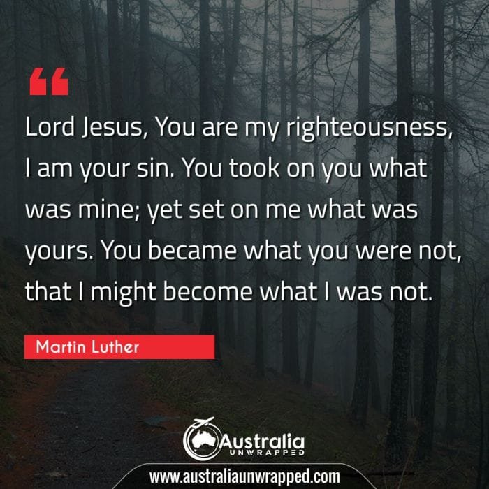  Lord Jesus, You are my righteousness, I am your sin. You took on you what was mine; yet set on me what was yours. You became what you were not, that I might become what I was not.