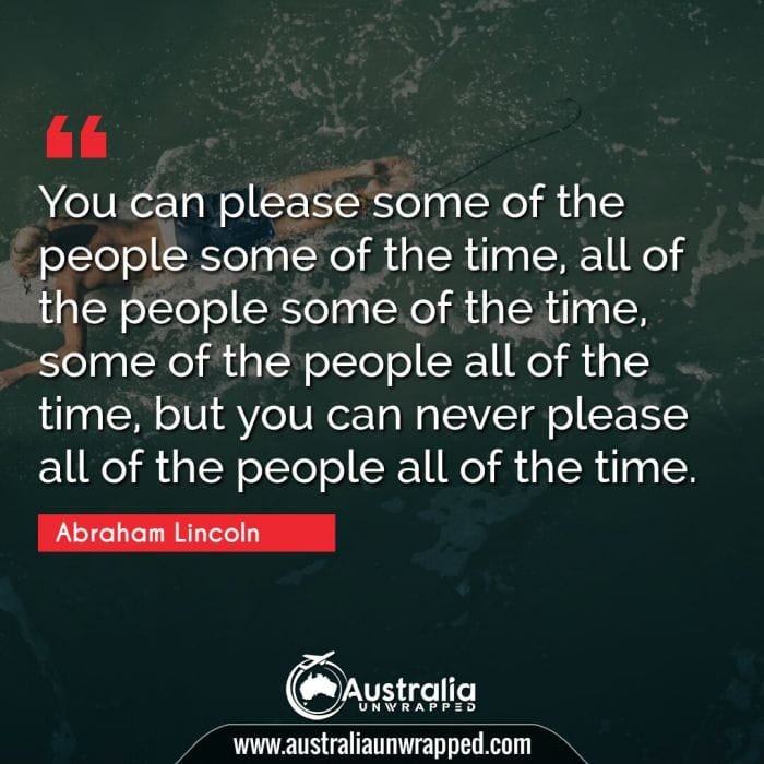  You can please some of the people some of the time, all of the people some of the time, some of the people all of the time, but you can never please all of the people all of the time.