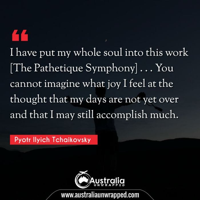  I have put my whole soul into this work [The Pathetique Symphony] . . . You cannot imagine what joy I feel at the thought that my days are not yet over and that I may still accomplish much.