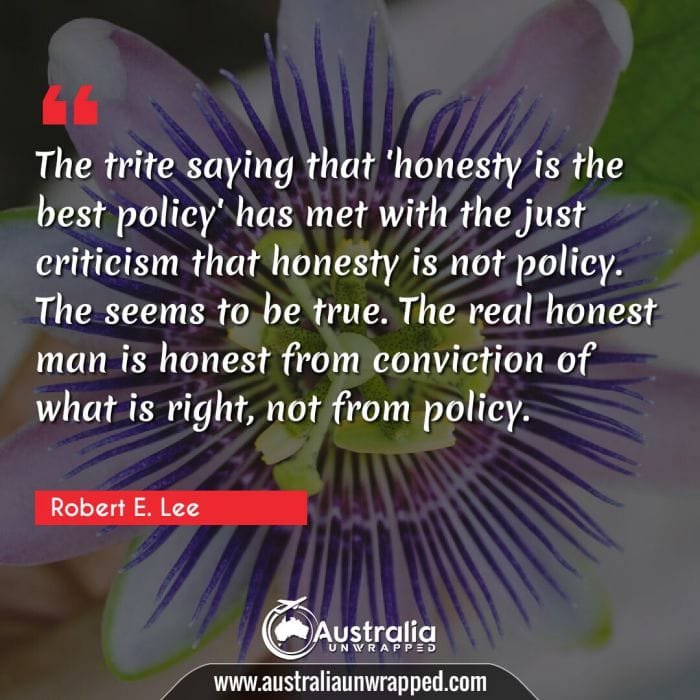  The trite saying that 'honesty is the best policy' has met with the just criticism that honesty is not policy. The seems to be true. The real honest man is honest from conviction of what is right, not from policy.
