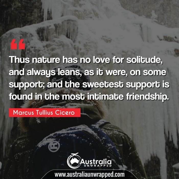  Thus nature has no love for solitude, and always leans, as it were, on some support; and the sweetest support is found in the most intimate friendship.
