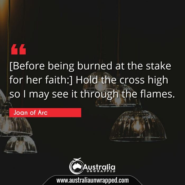  [Before being burned at the stake for her faith:] Hold the cross high so I may see it through the flames.
