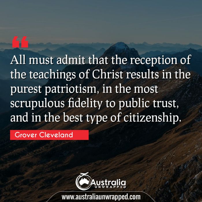  All must admit that the reception of the teachings of Christ results in the purest patriotism, in the most scrupulous fidelity to public trust, and in the best type of citizenship.

