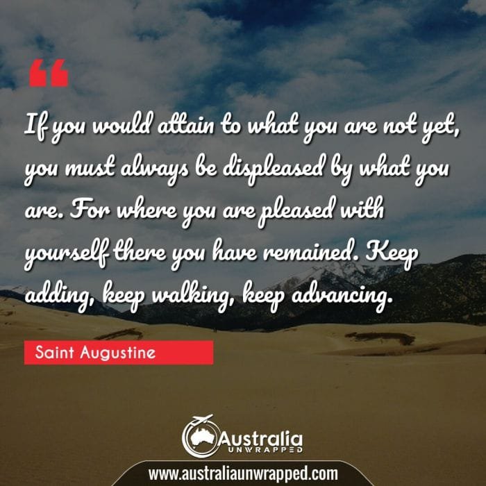  If you would attain to what you are not yet, you must always be displeased by what you are. For where you are pleased with yourself there you have remained. Keep adding, keep walking, keep advancing.