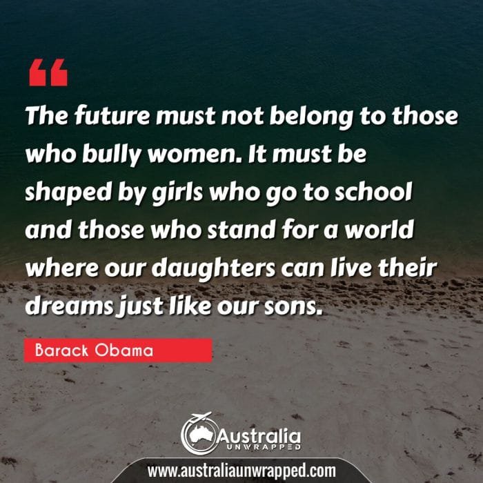  The future must not belong to those who bully women. It must be shaped by girls who go to school and those who stand for a world where our daughters can live their dreams just like our sons.
