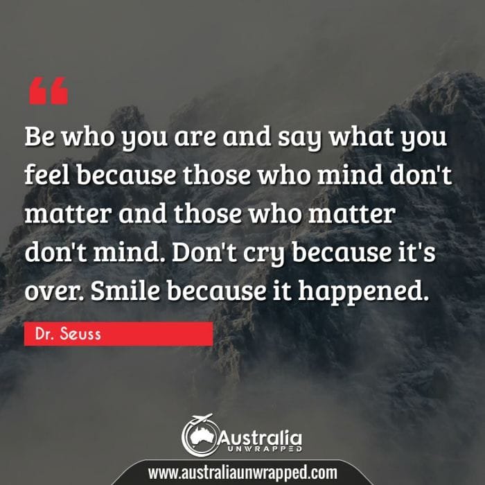 Be who you are and say what you feel because those who mind don't matter and those who matter don't mind. Don't cry because it's over. Smile because it happened.