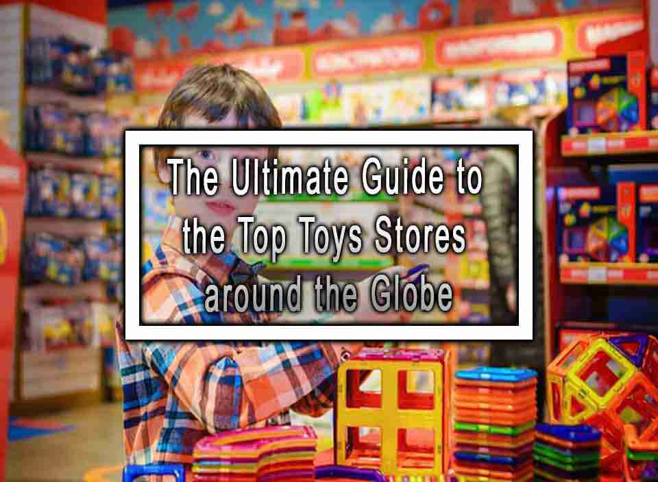 The Ultimate Guide to the Top Toys Stores around the Globe