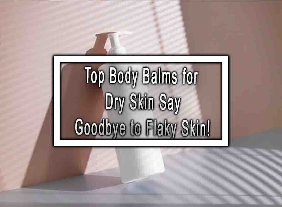 Top Body Balms for Dry Skin Say Goodbye to Flaky Skin!